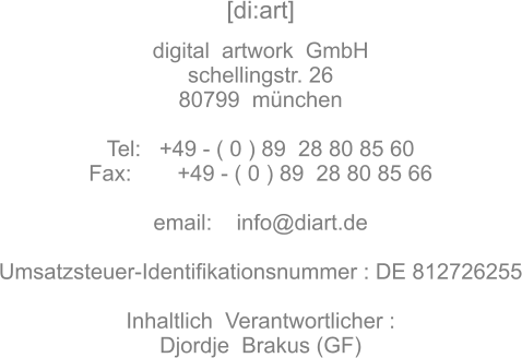 [di:art]   digital  artwork  GmbH schellingstr. 26 80799  mnchen  Tel:   +49 - ( 0 ) 89  28 80 85 60 Fax:	 +49 - ( 0 ) 89  28 80 85 66  email:    info@diart.de  Umsatzsteuer-Identifikationsnummer : DE 812726255  Inhaltlich  Verantwortlicher : Djordje  Brakus (GF)