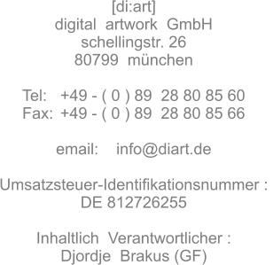 [di:art]  digital  artwork  GmbH schellingstr. 26 80799  mnchen  Tel:   +49 - ( 0 ) 89  28 80 85 60 Fax:	 +49 - ( 0 ) 89  28 80 85 66  email:    info@diart.de  Umsatzsteuer-Identifikationsnummer :  DE 812726255  Inhaltlich  Verantwortlicher : Djordje  Brakus (GF)